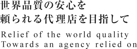 世界品質の安心を頼られる代理店を目指して Relief of the world quality Towards an agency relied on